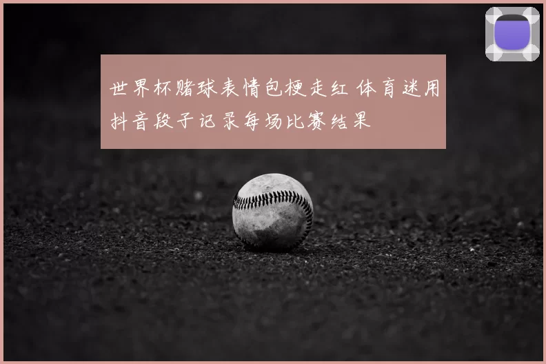 世界杯赌球表情包梗走红 体育迷用抖音段子记录每场比赛结果