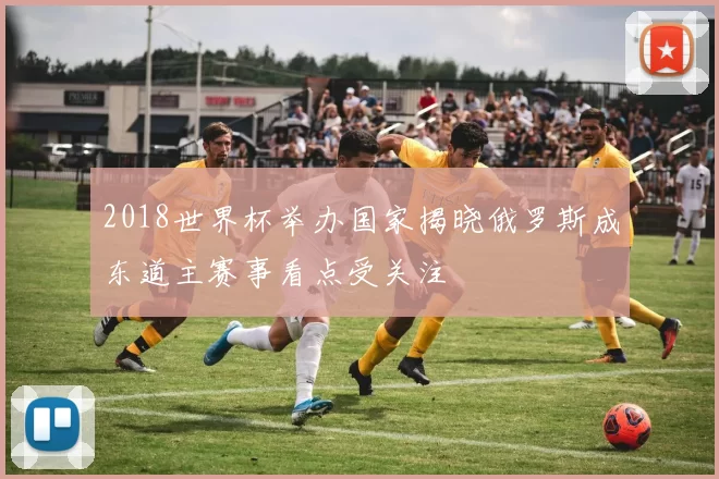 2018世界杯举办国家揭晓俄罗斯成东道主赛事看点受关注