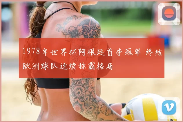 1978年世界杯阿根廷首夺冠军 终结欧洲球队连续称霸格局
