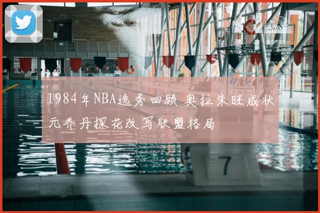 1984年NBA选秀回顾 奥拉朱旺成状元乔丹探花改写联盟格局