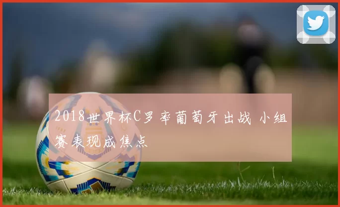 2018世界杯C罗率葡萄牙出战 小组赛表现成焦点