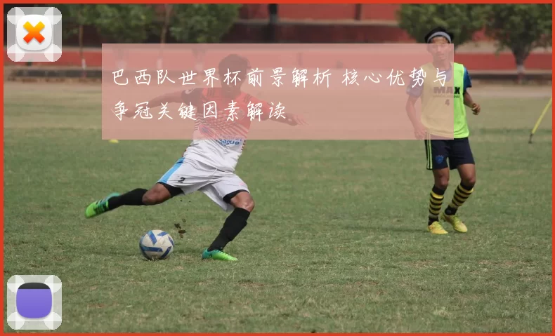 巴西队世界杯前景解析 核心优势与争冠关键因素解读