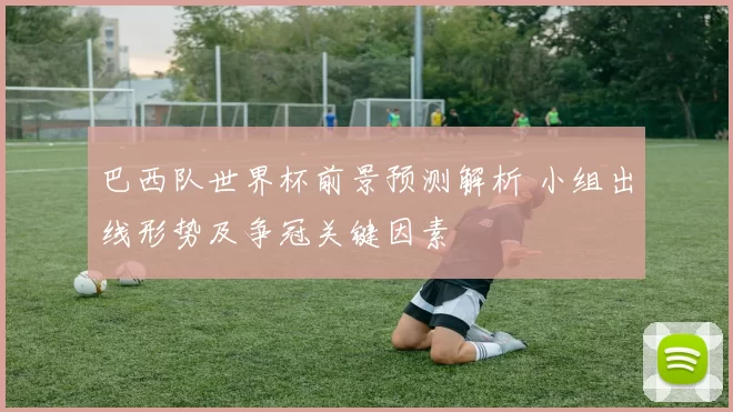 巴西队世界杯前景预测解析 小组出线形势及争冠关键因素