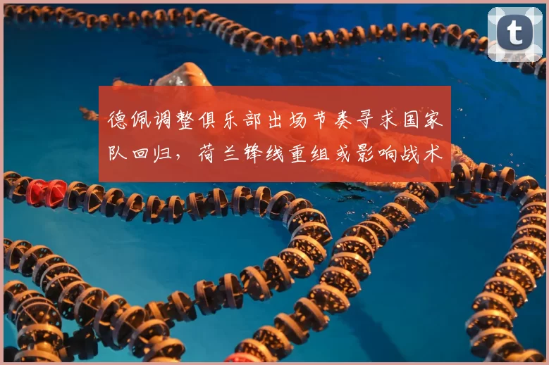 德佩调整俱乐部出场节奏寻求国家队回归，荷兰锋线重组或影响战术