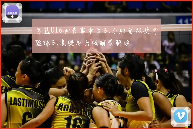 男篮U16世青赛中国队小组晋级受考验球队表现与出线前景解读