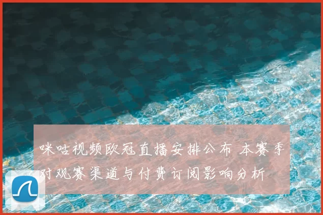 咪咕视频欧冠直播安排公布 本赛季对观赛渠道与付费订阅影响分析