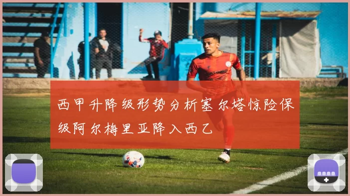 西甲升降级形势分析塞尔塔惊险保级阿尔梅里亚降入西乙