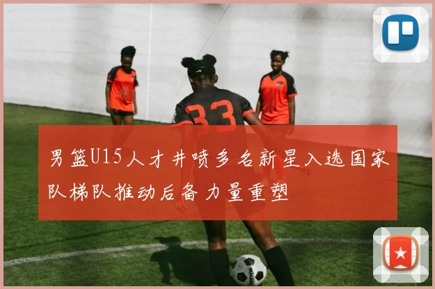 男篮U15人才井喷多名新星入选国家队梯队推动后备力量重塑