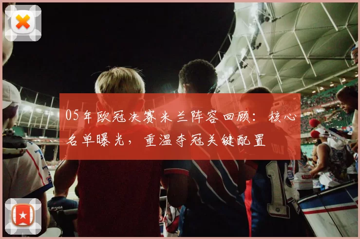 05年欧冠决赛米兰阵容回顾：核心名单曝光，重温夺冠关键配置