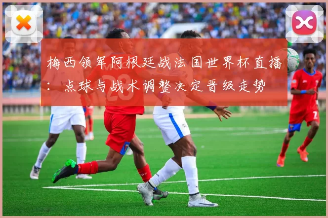 梅西领军阿根廷战法国世界杯直播：点球与战术调整决定晋级走势