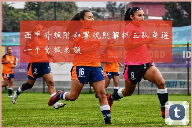 西甲升级附加赛规则解析三队角逐一个晋级名额