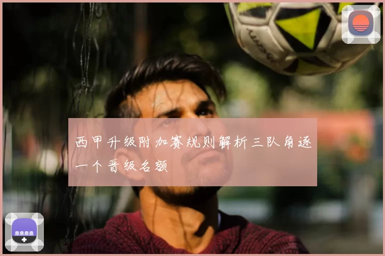 西甲升级附加赛规则解析三队角逐一个晋级名额