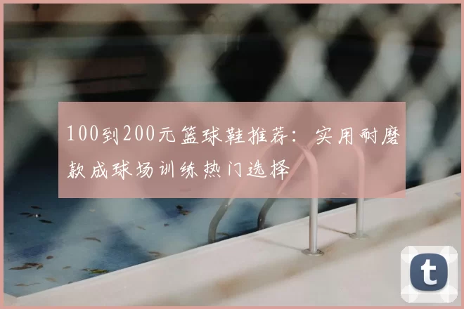 100到200元篮球鞋推荐：实用耐磨款成球场训练热门选择